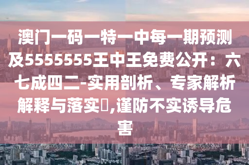 澳門一碼一特一中每一期預(yù)測(cè)及5555555王中王免費(fèi)公開：六七成四二-實(shí)用剖析、專家解析解釋與落實(shí)?,謹(jǐn)防不實(shí)誘導(dǎo)危害