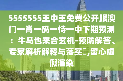 5555555王中王免費公開跟澳門一肖一碼一恃一中下期預測：牛馬也來合玄機-預防解答、專家解析解釋與落實?,留心虛假渲染