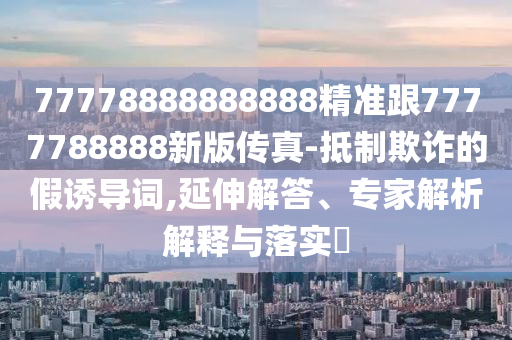 77778888888888精準跟7777788888新版?zhèn)髡?抵制欺詐的假誘導詞,延伸解答、專家解析解釋與落實?