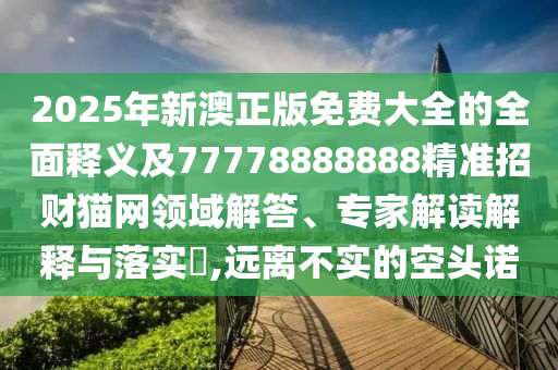 2025年新澳正版免費(fèi)大全的全面釋義及77778888888精準(zhǔn)招財(cái)貓網(wǎng)領(lǐng)域解答、專家解讀解釋與落實(shí)?石家莊阿鷗環(huán)?？萍加邢薰?遠(yuǎn)離不實(shí)的空頭諾