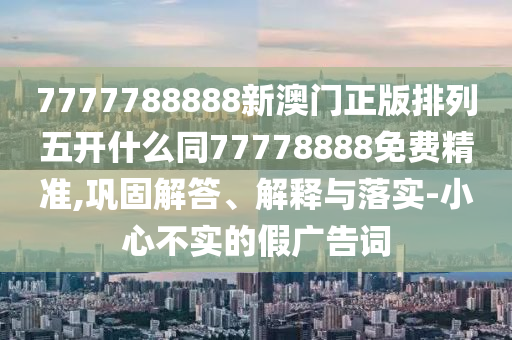 7777788888新澳門正版排列五開什么同77778888免費精準,鞏固解答、解釋與落實-小心不實的假廣告詞