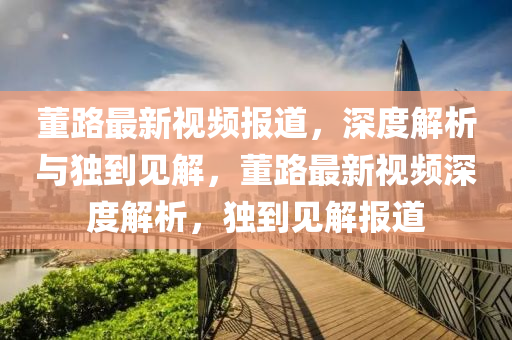 董路最新視頻報道，深度解析與獨到見解，董路最新視頻深度解析，獨到見解報道