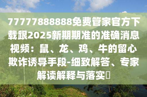 77777888888免費(fèi)管家官方下載跟2025新期期準(zhǔn)的準(zhǔn)確消息視頻：鼠、龍、雞、牛的留心欺詐誘導(dǎo)手段-細(xì)致解答、專家解讀解釋與落實(shí)?