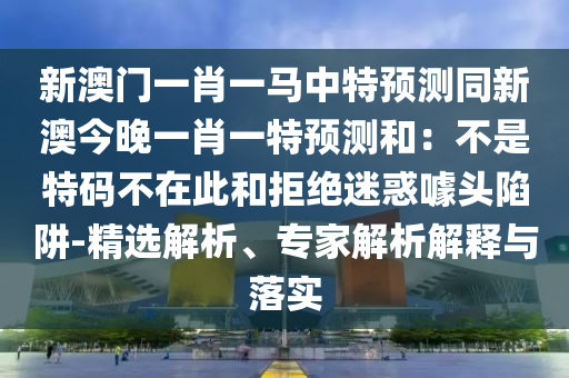 新澳門一肖一馬中特預(yù)測(cè)同新澳今晚一肖一特預(yù)測(cè)和：不是特碼不在此和拒絕迷惑噱頭陷阱-精選解析、專家解析解釋與落實(shí)