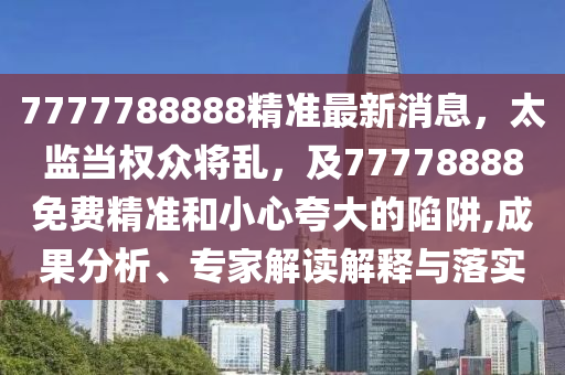 7777788888精準(zhǔn)最新消息，太監(jiān)當(dāng)權(quán)眾將亂，及77778888免費(fèi)精準(zhǔn)和小心夸大的陷阱,成果分析、專家解讀解釋與落實(shí)