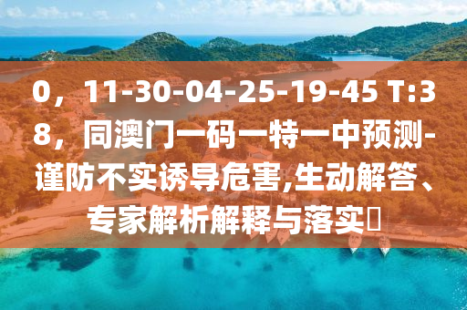 0，11-30-04-25-19-45 T:38，同澳門一碼一特一中預(yù)測(cè)-謹(jǐn)防不實(shí)誘導(dǎo)危害,生動(dòng)解答、專家解析解釋與落實(shí)?