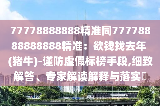 77778888888精準(zhǔn)同77778888888888精準(zhǔn)：欲錢找去年 (豬牛)-謹(jǐn)防虛假標(biāo)榜手段,細(xì)致解答、專家解讀解釋與落實(shí)?