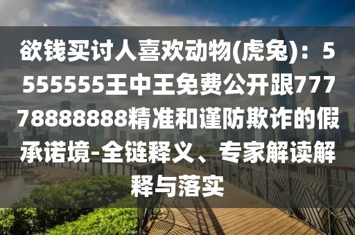 欲錢買討人喜歡動(dòng)物(虎兔)：5555555王中王免費(fèi)公開(kāi)跟77778888888精準(zhǔn)和謹(jǐn)防欺詐的假承諾境-全鏈釋義、專家解讀解釋與落實(shí)