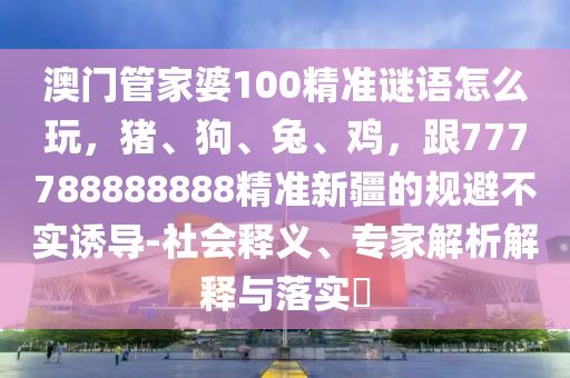 澳門管家婆100精準(zhǔn)謎語(yǔ)怎么玩，豬、狗、兔、雞，跟777788888888精準(zhǔn)新疆的規(guī)避不實(shí)誘導(dǎo)-社會(huì)釋義、專家解析解釋與落實(shí)?