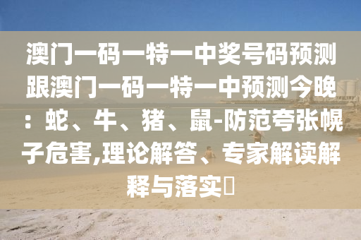 澳門一碼一特一中獎(jiǎng)號(hào)碼預(yù)測跟澳門一碼一特一中預(yù)測今晚：蛇、牛、豬、鼠-防范夸張幌子危害,理論解答、專家解讀解釋與落實(shí)?