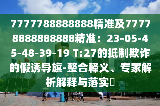 7777788888888精準(zhǔn)及77778888888888精準(zhǔn)：23-05-45-48-39-19 T:27的抵制欺詐的假誘導(dǎo)旗-整合釋義、專家解析解釋與落實?