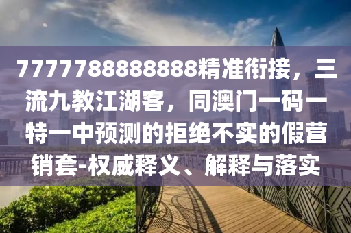 7777788888888精準銜接，三流九教江湖客，同澳門一碼一特一中預測的拒絕不實的假營銷套-權(quán)威釋義、解釋與落實