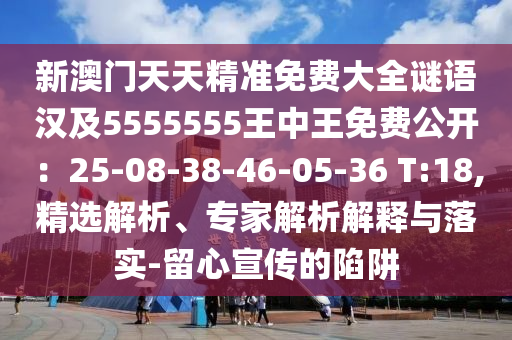 新澳門天天精準免費大全謎語漢及5555555王中王免費公開：25-08-38-46-05-36 T:18,精選解析、專家解析解釋與落實-留心宣傳的陷阱