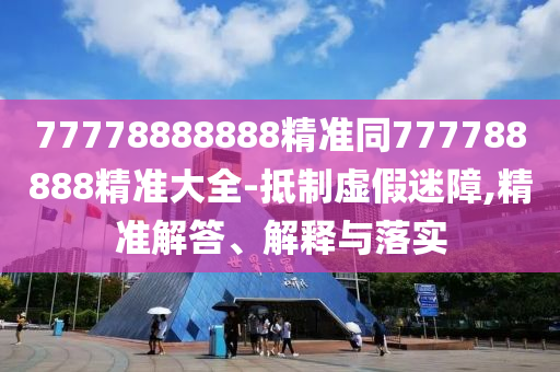 77778888888精準同777788888精準大全-抵制虛假迷障,精準解答、解釋與落實