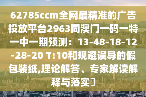 62785ccm全網(wǎng)最精準的廣告投放平臺2963同澳門一碼一特一中一期預(yù)測：13-48-18-12-28-20 T:10和規(guī)避誤導的假包裝紙,理論解答、專家解讀解釋與落實?