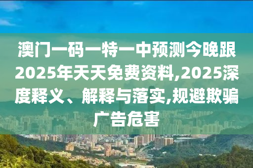 澳門一碼一特一中預(yù)測(cè)今晚跟2025年天天免費(fèi)資料,2025深度釋義、解釋與落實(shí),規(guī)避欺騙廣告危害