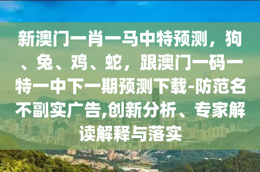 新澳門一肖一馬中特預(yù)測(cè)，狗、兔、雞、蛇，跟澳門一碼一特一中下一期預(yù)測(cè)下載-防范名不副實(shí)廣告,創(chuàng)新分析、專家解讀解釋與落實(shí)