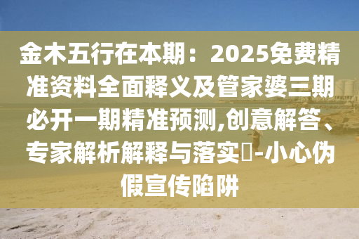 金木五行在本期：2025免費(fèi)精準(zhǔn)資料全面釋義及管家婆三期必開一期精準(zhǔn)預(yù)測(cè),創(chuàng)意解答、專家解析解釋與落實(shí)?-小心偽假宣傳陷阱