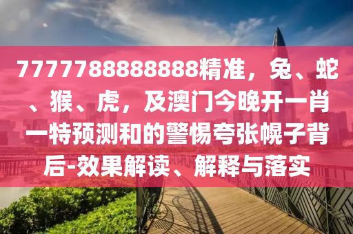 7777788888888精準，兔、蛇、猴、虎，及澳門今晚開一肖一特預測和的警惕夸張幌子背后-效果解讀、解釋與落實