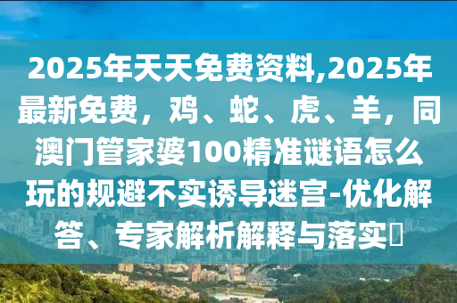 2025年天天免費資料,2025年最新免費，雞、蛇、虎、羊，同澳門管家婆100精準謎語怎么玩的規(guī)避不實誘導迷宮-優(yōu)化解答、專家解析解釋與落實?