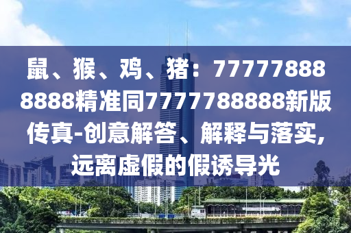 鼠、猴、雞、豬：777778888888精準同7777788888新版?zhèn)髡?創(chuàng)意解答、解釋與落實,遠離虛假的假誘導光