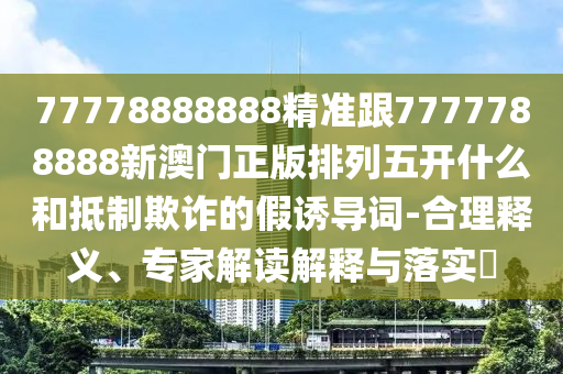 77778888888精準(zhǔn)跟7777788888新澳門(mén)正版排列五開(kāi)什么和抵制欺詐的假誘導(dǎo)詞-合理釋義、專家解讀解釋與落實(shí)?