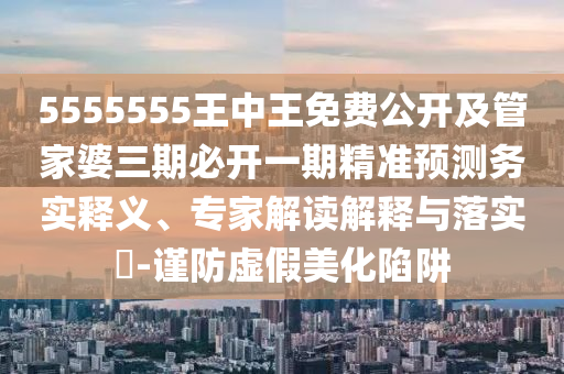 5555555王中王免費(fèi)公開(kāi)及管家婆三期必開(kāi)一期精準(zhǔn)預(yù)測(cè)務(wù)實(shí)釋義、專家解讀解釋與落實(shí)?-謹(jǐn)防虛假美化陷阱