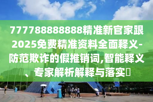 777788888888精準(zhǔn)新官家跟2025免費(fèi)精準(zhǔn)資料全面釋義-防范欺詐的假推銷詞,智能釋義、專家解析解釋與落實(shí)?