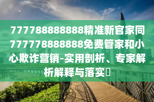 777788888888精準(zhǔn)新官家同777778888888免費(fèi)管家和小心欺詐營銷-實(shí)用剖析、專家解析解釋與落實(shí)?
