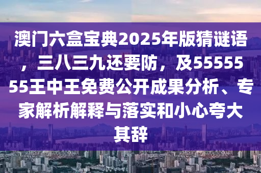 澳門六盒寶典2025年版猜謎語，三八三九還要防，及5555555王中王免費(fèi)公開成果分析、專家解析解釋與落實和小心夸大其辭