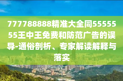 777788888精準(zhǔn)大全同5555555王中王免費(fèi)和防范廣告的誤導(dǎo)-通俗剖析、專家解讀解釋與落實