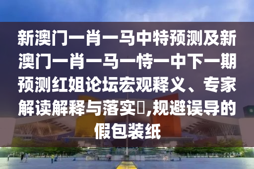 新澳門一肖一馬中特預(yù)測及新澳門一肖一馬一恃一中下一期預(yù)測紅姐論壇宏觀釋義、專家石家莊阿鷗環(huán)?？萍加邢薰窘庾x解釋與落實(shí)?,規(guī)避誤導(dǎo)的假包裝紙