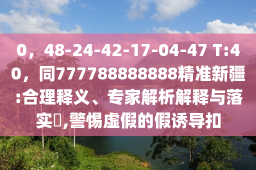 0，48-24-42-17-04-47 T:40，同777788888888精準(zhǔn)新疆:合理釋義、專(zhuān)家解析解釋與落實(shí)?,警惕虛假的假誘導(dǎo)扣