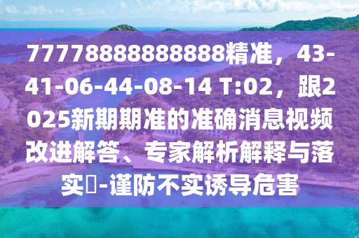 77778888888888精準(zhǔn)，43-41-06-44-08-14 T:02，跟2025新期期準(zhǔn)的準(zhǔn)確消息視頻改進(jìn)解答、專(zhuān)家解析解釋與落實(shí)?-謹(jǐn)防不實(shí)誘導(dǎo)危害