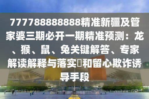 777788888888精準(zhǔn)新疆及管家婆三期必開一期精準(zhǔn)預(yù)測：龍、猴、鼠、兔關(guān)鍵解答、專家解讀解釋與落實(shí)?和留心欺詐誘導(dǎo)手段
