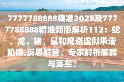 7777788888精準(zhǔn)2025及7777788888精準(zhǔn)新版解析112：蛇、龍、豬、鼠和規(guī)避虛假承諾陷阱,反思解答、專家解析解釋與落實?