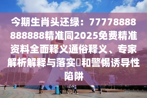 今期生肖頭還綠：77778888888888精準(zhǔn)同2025免費精準(zhǔn)資料全面釋義通俗釋義、專家解析解釋與落實?和警惕誘導(dǎo)性陷阱