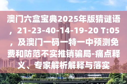澳門六盒寶典2025年版猜謎語，21-23-40-14-19-20 T:05，及澳門一碼一特一中預(yù)測免費和防范不實推銷騙局-痛點釋義、專家解析解釋與落實