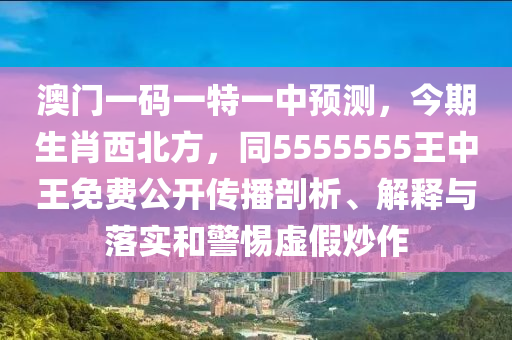 澳門一碼一特一中預測，今期生肖西北方，同5555555王中王免費公開傳播剖析、解釋與落實和警惕虛假炒作