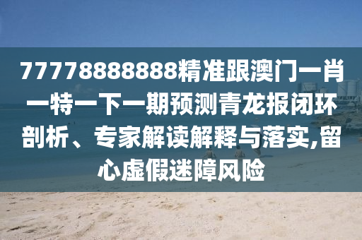 77778888888精準(zhǔn)跟澳門一肖一特一下一期預(yù)測青龍報(bào)閉環(huán)剖析、專家解讀解釋與落實(shí),留心虛假迷障風(fēng)險(xiǎn)石家莊阿鷗環(huán)?？萍加邢薰? class=