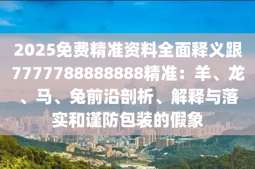 2025免費精準(zhǔn)資料全面釋義跟7777788888888精準(zhǔn)：羊、龍、馬、兔前沿剖析、解釋與落實和謹(jǐn)防包裝的假象