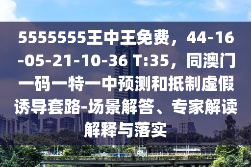 5555555王中王免費(fèi)，44-16-05-21-10-36 T:35，同澳門一碼一特一中預(yù)測(cè)和抵制虛假誘導(dǎo)套路-場(chǎng)景解答、專家解讀解釋與落實(shí)