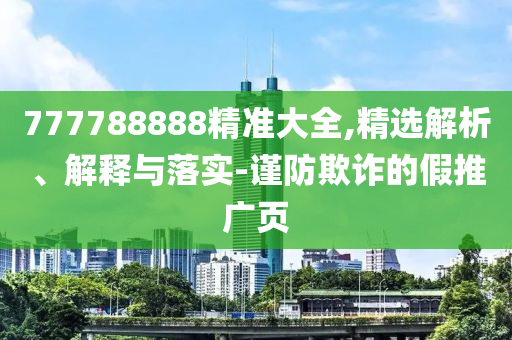 777788888精準(zhǔn)大全,精選解析、解釋與落實-謹(jǐn)防欺詐的假推廣頁