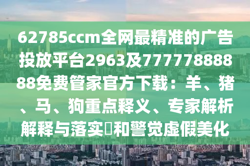 62785ccm全網(wǎng)最精準(zhǔn)的廣告投放平臺2963及77777888888免費管家官方下載：羊、豬、馬、狗重點釋義、專家解析解釋與落實?和警覺虛假美化