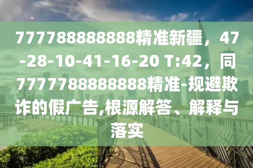 777788888888精準(zhǔn)新疆，47-28-10-41-16-20 T:42，同7777788888888精準(zhǔn)-規(guī)避欺詐的假廣告,根源解答、解釋與落實(shí)