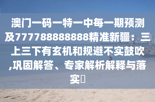 澳門一碼一特一中每一期預(yù)測及777788888888精準(zhǔn)新疆：三上三下有玄機(jī)和規(guī)避不實(shí)鼓吹,鞏固解答、專家解析解釋與落實(shí)?