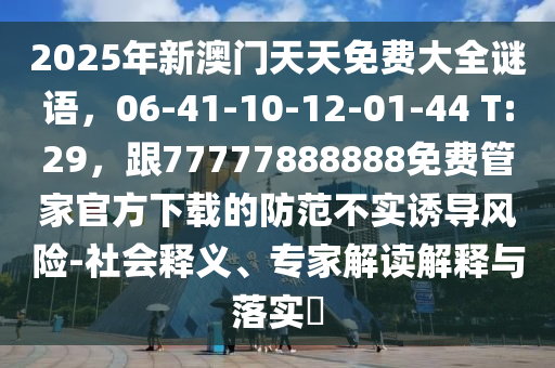 2025年新澳門天天免費(fèi)大全謎語，06-41-10-12-01-44 T:29，跟77777888888免費(fèi)管家官方下載的防范不實(shí)誘導(dǎo)風(fēng)險(xiǎn)-社會(huì)釋義、專家解讀解釋與落實(shí)?