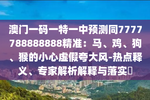 澳門一碼一特一中預(yù)測同7777788888888精準(zhǔn)：馬、雞、狗、猴的小心虛假夸大風(fēng)-熱點(diǎn)釋義、專家解析解釋與落實(shí)?