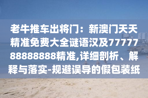 老牛推車出將門(mén)：新澳門(mén)天天精準(zhǔn)免費(fèi)大全謎語(yǔ)漢及7777788888888精準(zhǔn),詳細(xì)剖析、解釋與落實(shí)-規(guī)避誤導(dǎo)的假包裝紙