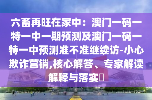 六畜再旺在家中：澳門一碼一特一中一期預(yù)測(cè)及澳門一碼一特一中預(yù)測(cè)準(zhǔn)不準(zhǔn)繼續(xù)訪-小心欺詐營銷,核心解答、專家解讀解釋與落實(shí)?